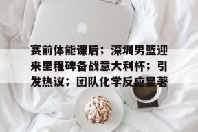 爱游戏体育-关于赛前体能课后；深圳男篮迎来里程碑备战意大利杯；引发热议；团队化学反应显著的信息